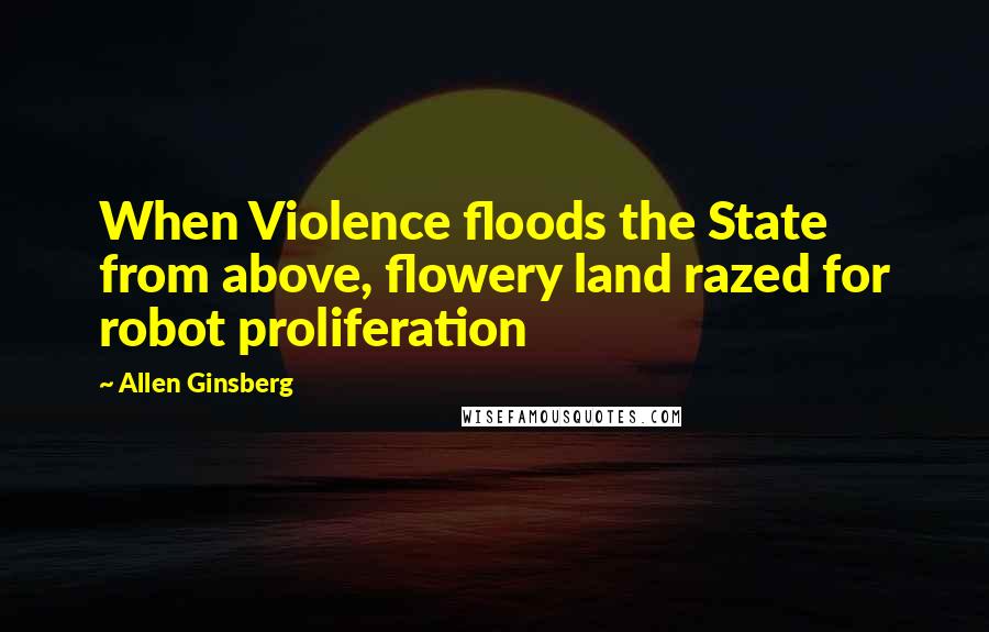 Allen Ginsberg Quotes: When Violence floods the State from above, flowery land razed for robot proliferation