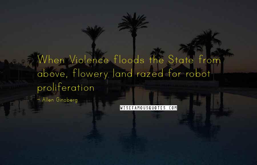 Allen Ginsberg Quotes: When Violence floods the State from above, flowery land razed for robot proliferation