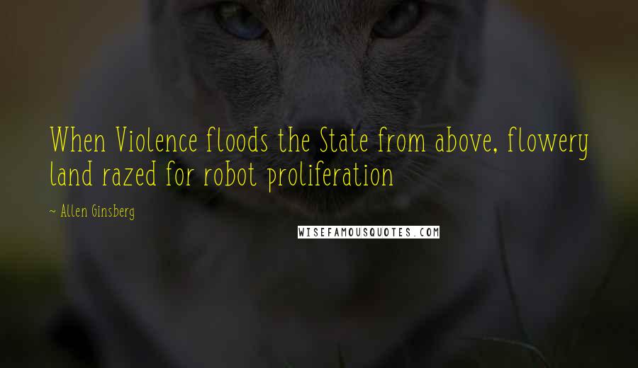 Allen Ginsberg Quotes: When Violence floods the State from above, flowery land razed for robot proliferation