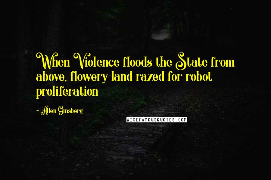 Allen Ginsberg Quotes: When Violence floods the State from above, flowery land razed for robot proliferation