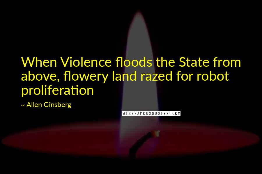 Allen Ginsberg Quotes: When Violence floods the State from above, flowery land razed for robot proliferation