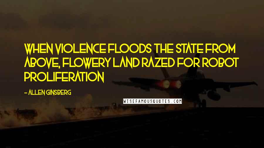 Allen Ginsberg Quotes: When Violence floods the State from above, flowery land razed for robot proliferation