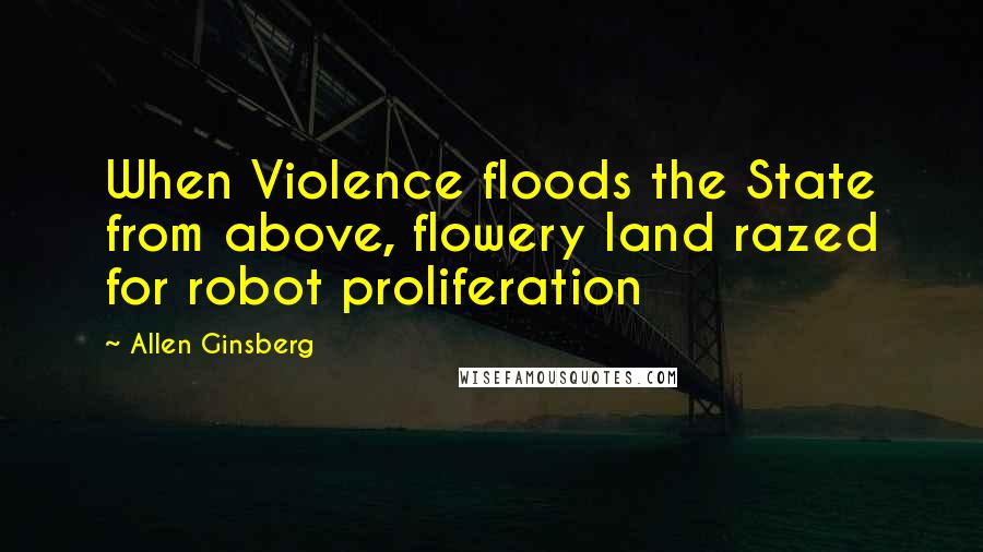 Allen Ginsberg Quotes: When Violence floods the State from above, flowery land razed for robot proliferation