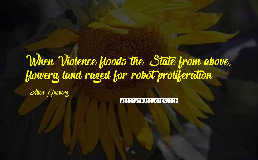 Allen Ginsberg Quotes: When Violence floods the State from above, flowery land razed for robot proliferation