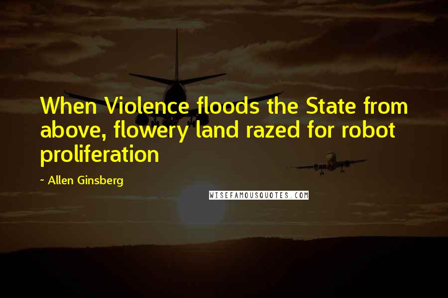 Allen Ginsberg Quotes: When Violence floods the State from above, flowery land razed for robot proliferation