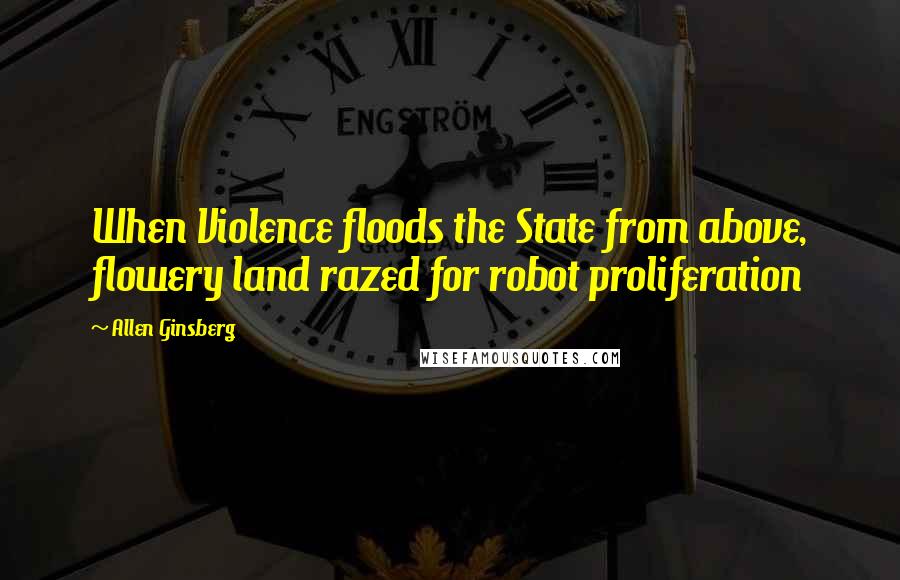 Allen Ginsberg Quotes: When Violence floods the State from above, flowery land razed for robot proliferation