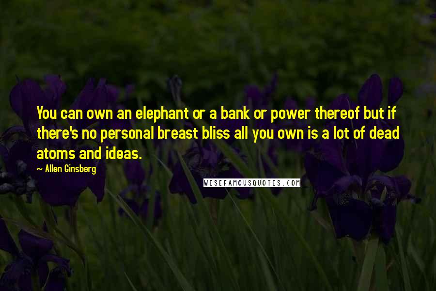 Allen Ginsberg Quotes: You can own an elephant or a bank or power thereof but if there's no personal breast bliss all you own is a lot of dead atoms and ideas.