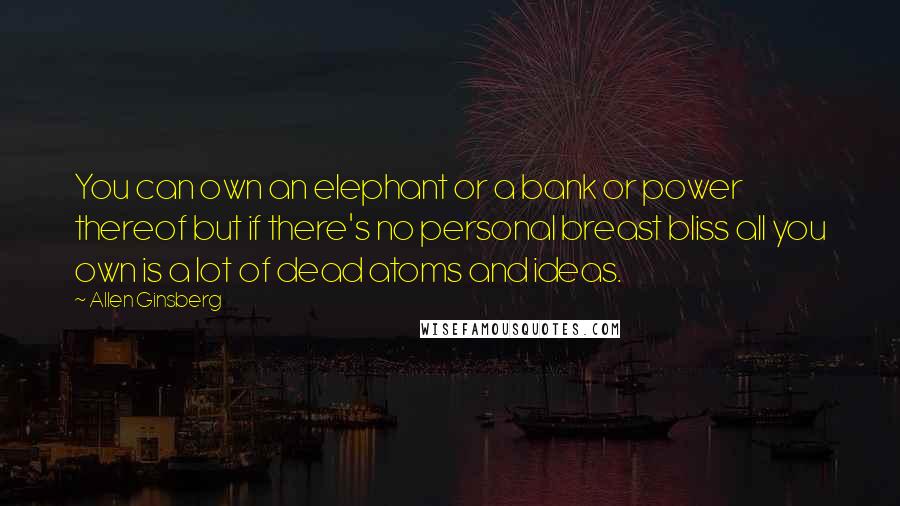 Allen Ginsberg Quotes: You can own an elephant or a bank or power thereof but if there's no personal breast bliss all you own is a lot of dead atoms and ideas.