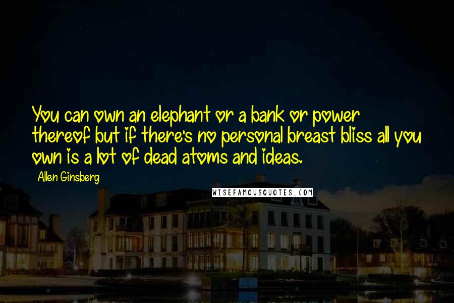 Allen Ginsberg Quotes: You can own an elephant or a bank or power thereof but if there's no personal breast bliss all you own is a lot of dead atoms and ideas.