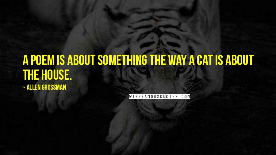 Allen Grossman Quotes: A poem is about something the way a cat is about the house.