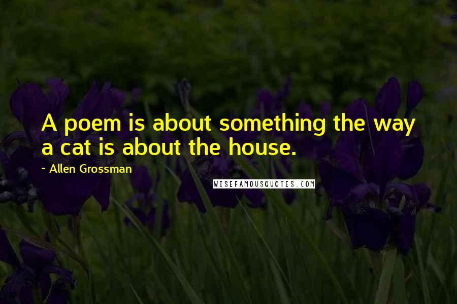 Allen Grossman Quotes: A poem is about something the way a cat is about the house.