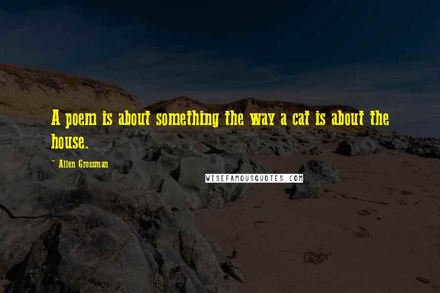 Allen Grossman Quotes: A poem is about something the way a cat is about the house.