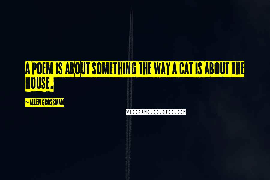 Allen Grossman Quotes: A poem is about something the way a cat is about the house.