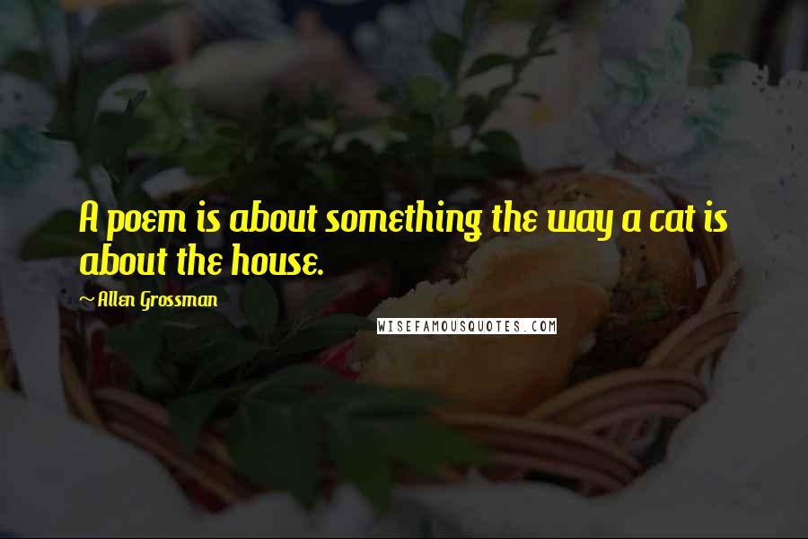 Allen Grossman Quotes: A poem is about something the way a cat is about the house.