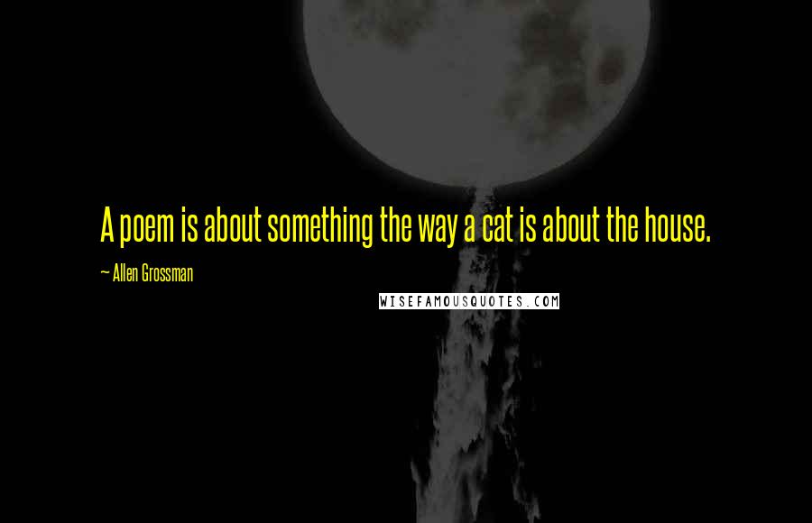Allen Grossman Quotes: A poem is about something the way a cat is about the house.