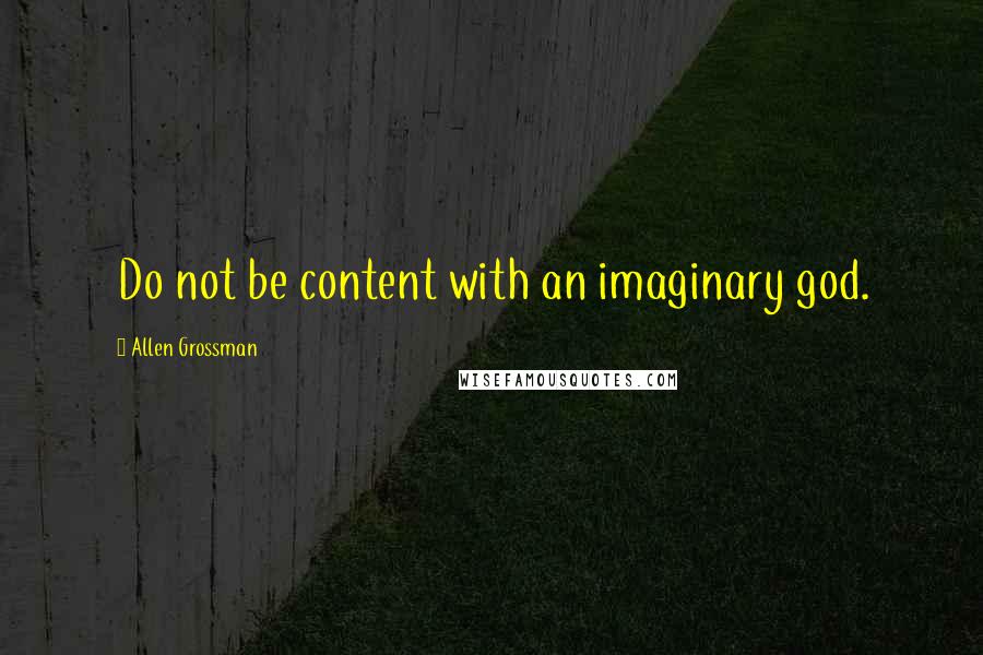 Allen Grossman Quotes: Do not be content with an imaginary god.