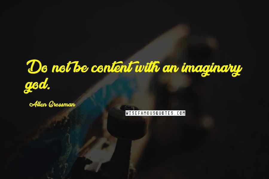 Allen Grossman Quotes: Do not be content with an imaginary god.