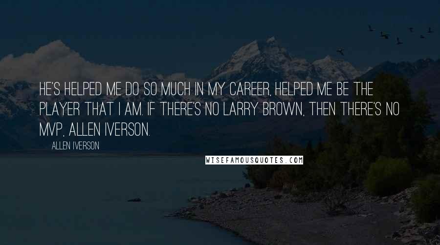 Allen Iverson Quotes: He's helped me do so much in my career, helped me be the player that I am. If there's no Larry Brown, then there's no MVP, Allen Iverson.