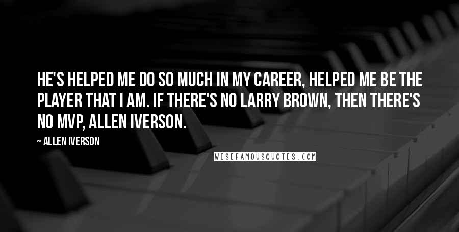 Allen Iverson Quotes: He's helped me do so much in my career, helped me be the player that I am. If there's no Larry Brown, then there's no MVP, Allen Iverson.