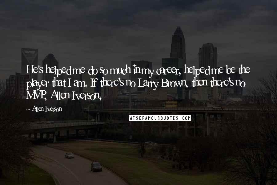 Allen Iverson Quotes: He's helped me do so much in my career, helped me be the player that I am. If there's no Larry Brown, then there's no MVP, Allen Iverson.