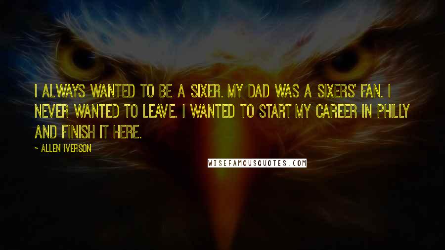 Allen Iverson Quotes: I always wanted to be a Sixer. My dad was a Sixers' fan. I never wanted to leave. I wanted to start my career in Philly and finish it here.