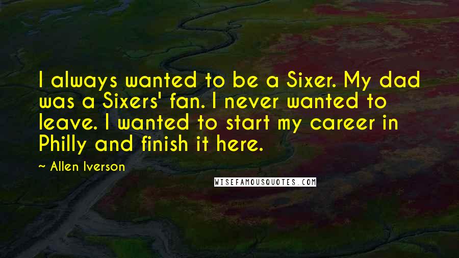 Allen Iverson Quotes: I always wanted to be a Sixer. My dad was a Sixers' fan. I never wanted to leave. I wanted to start my career in Philly and finish it here.