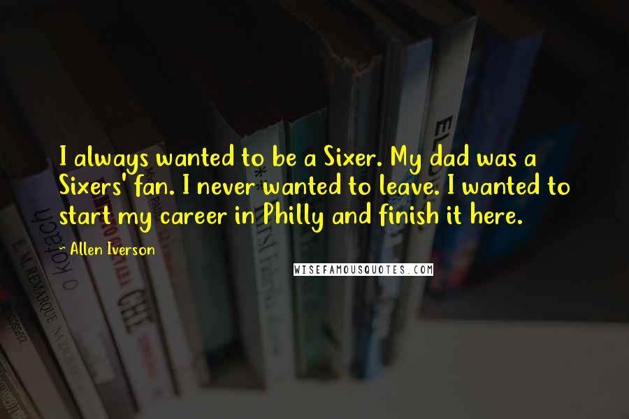 Allen Iverson Quotes: I always wanted to be a Sixer. My dad was a Sixers' fan. I never wanted to leave. I wanted to start my career in Philly and finish it here.