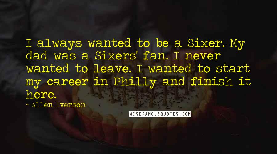 Allen Iverson Quotes: I always wanted to be a Sixer. My dad was a Sixers' fan. I never wanted to leave. I wanted to start my career in Philly and finish it here.