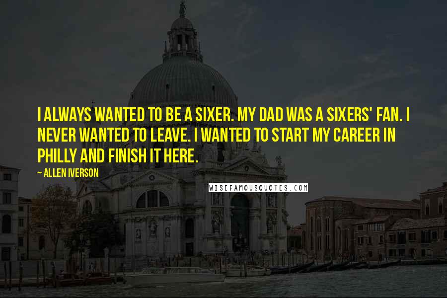 Allen Iverson Quotes: I always wanted to be a Sixer. My dad was a Sixers' fan. I never wanted to leave. I wanted to start my career in Philly and finish it here.