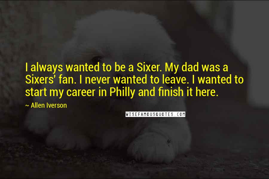 Allen Iverson Quotes: I always wanted to be a Sixer. My dad was a Sixers' fan. I never wanted to leave. I wanted to start my career in Philly and finish it here.