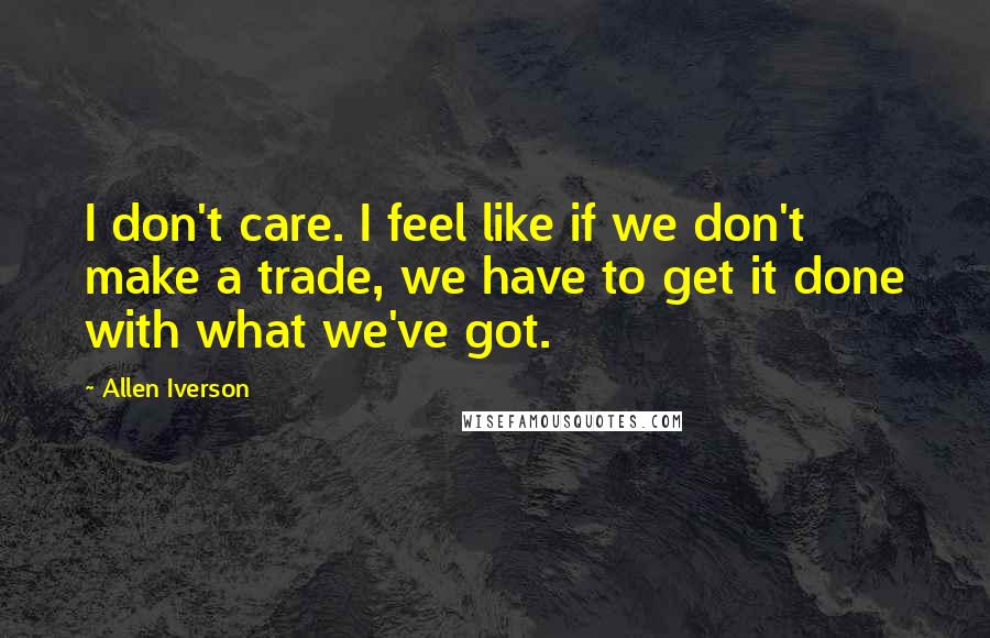 Allen Iverson Quotes: I don't care. I feel like if we don't make a trade, we have to get it done with what we've got.