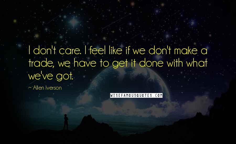 Allen Iverson Quotes: I don't care. I feel like if we don't make a trade, we have to get it done with what we've got.