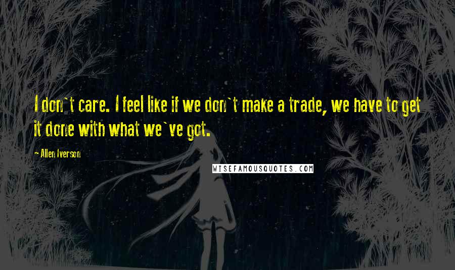 Allen Iverson Quotes: I don't care. I feel like if we don't make a trade, we have to get it done with what we've got.