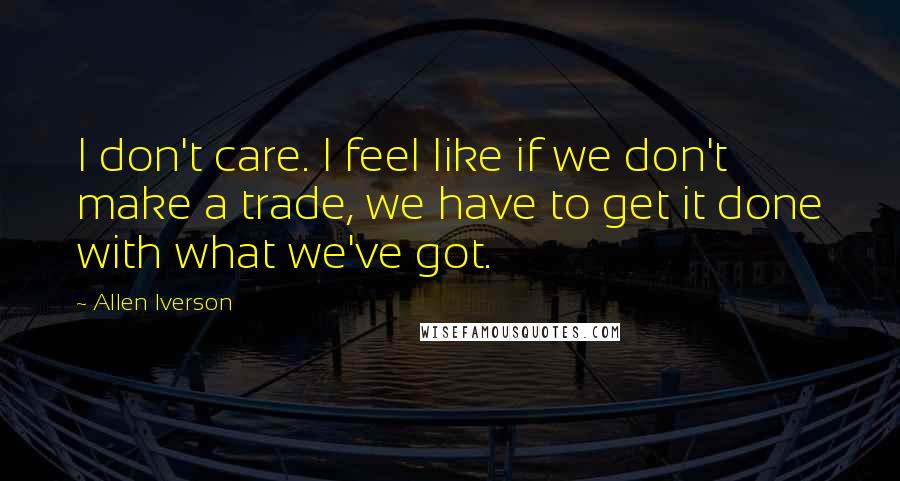 Allen Iverson Quotes: I don't care. I feel like if we don't make a trade, we have to get it done with what we've got.