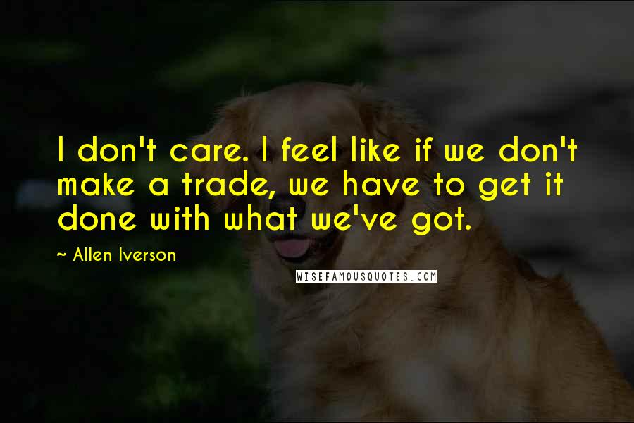 Allen Iverson Quotes: I don't care. I feel like if we don't make a trade, we have to get it done with what we've got.