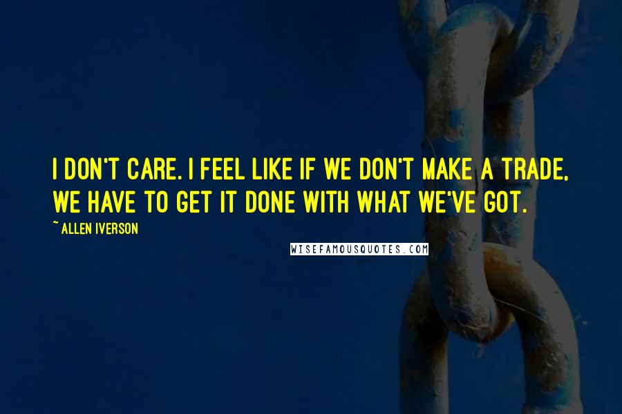 Allen Iverson Quotes: I don't care. I feel like if we don't make a trade, we have to get it done with what we've got.