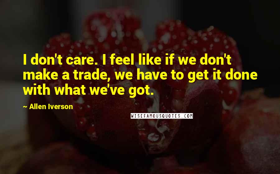 Allen Iverson Quotes: I don't care. I feel like if we don't make a trade, we have to get it done with what we've got.