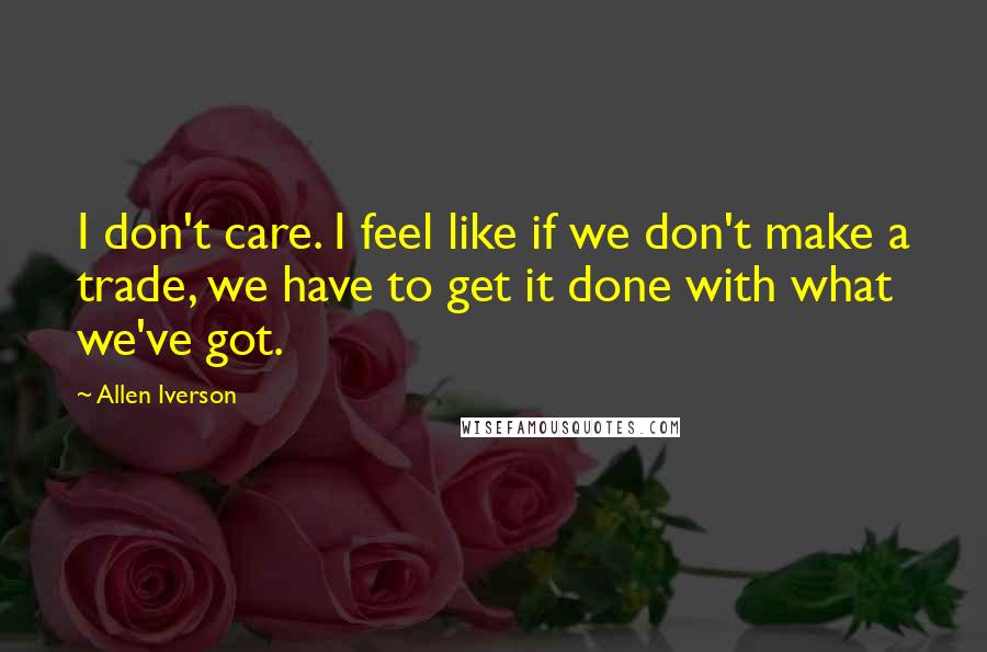 Allen Iverson Quotes: I don't care. I feel like if we don't make a trade, we have to get it done with what we've got.