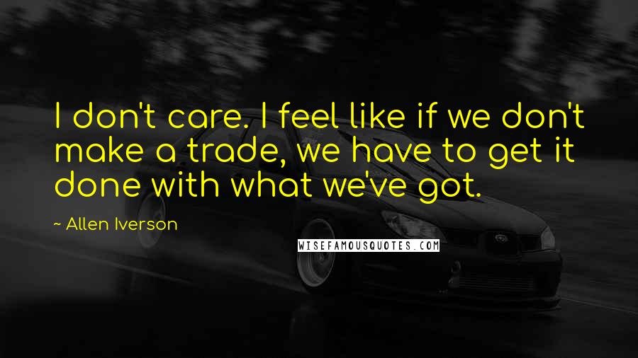 Allen Iverson Quotes: I don't care. I feel like if we don't make a trade, we have to get it done with what we've got.