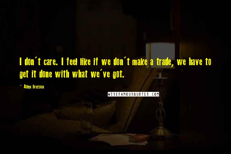 Allen Iverson Quotes: I don't care. I feel like if we don't make a trade, we have to get it done with what we've got.