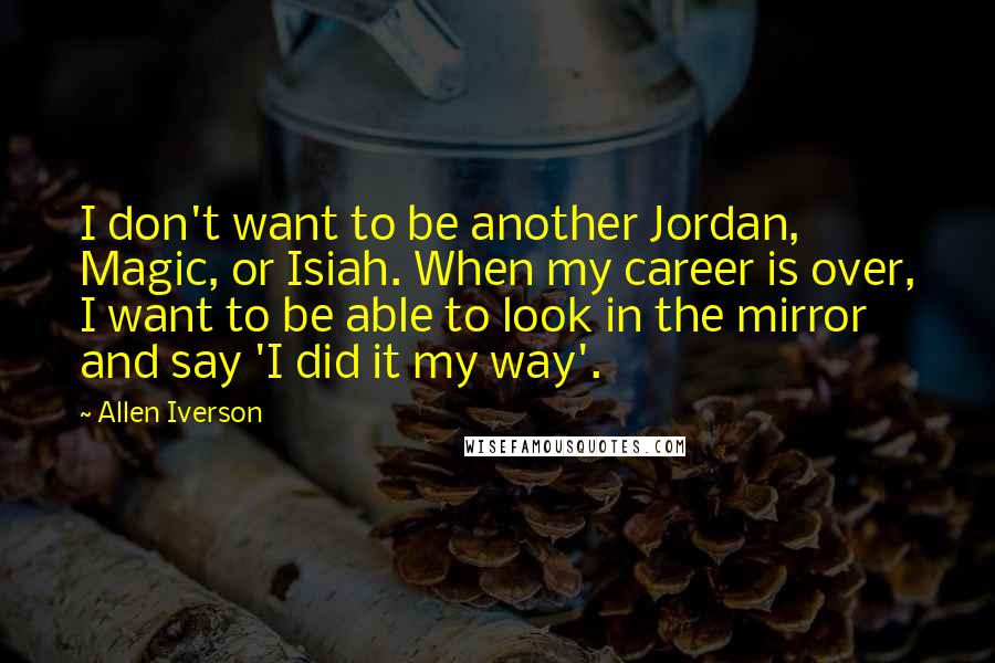 Allen Iverson Quotes: I don't want to be another Jordan, Magic, or Isiah. When my career is over, I want to be able to look in the mirror and say 'I did it my way'.