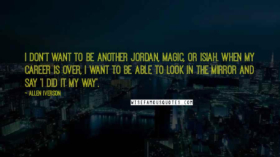 Allen Iverson Quotes: I don't want to be another Jordan, Magic, or Isiah. When my career is over, I want to be able to look in the mirror and say 'I did it my way'.