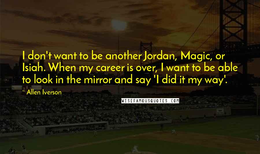 Allen Iverson Quotes: I don't want to be another Jordan, Magic, or Isiah. When my career is over, I want to be able to look in the mirror and say 'I did it my way'.