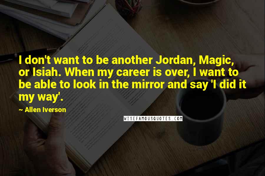 Allen Iverson Quotes: I don't want to be another Jordan, Magic, or Isiah. When my career is over, I want to be able to look in the mirror and say 'I did it my way'.