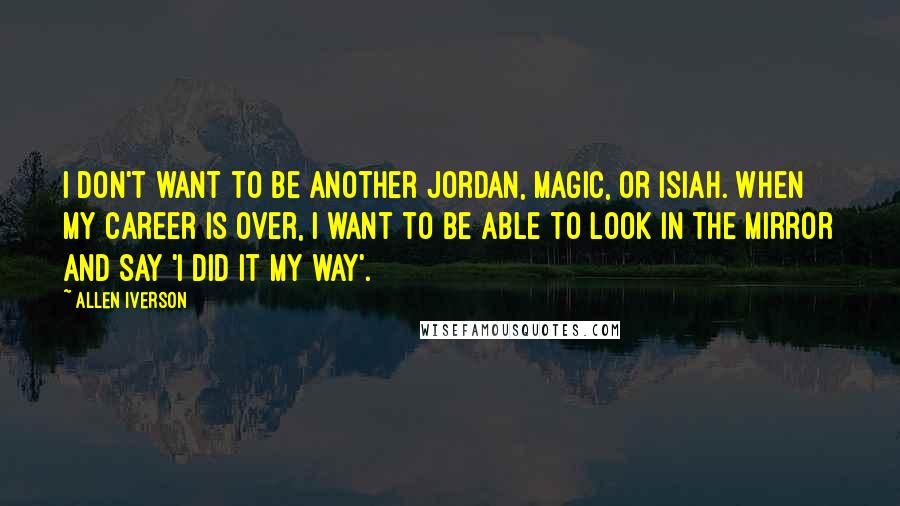 Allen Iverson Quotes: I don't want to be another Jordan, Magic, or Isiah. When my career is over, I want to be able to look in the mirror and say 'I did it my way'.