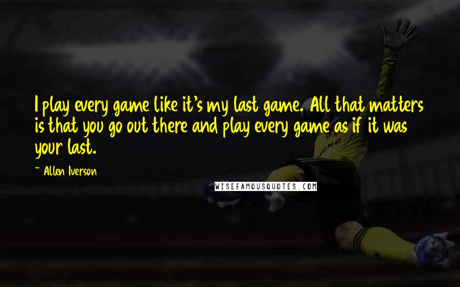 Allen Iverson Quotes: I play every game like it's my last game. All that matters is that you go out there and play every game as if it was your last.