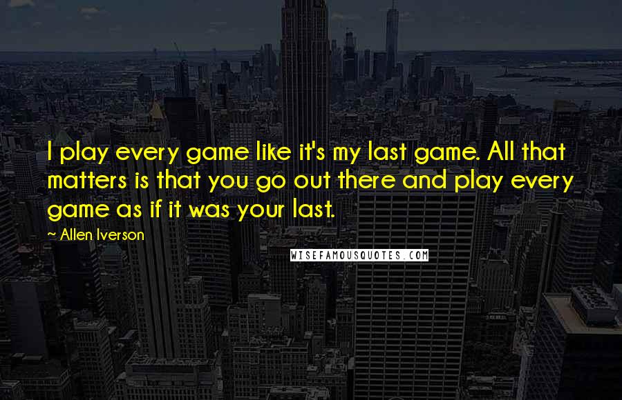 Allen Iverson Quotes: I play every game like it's my last game. All that matters is that you go out there and play every game as if it was your last.