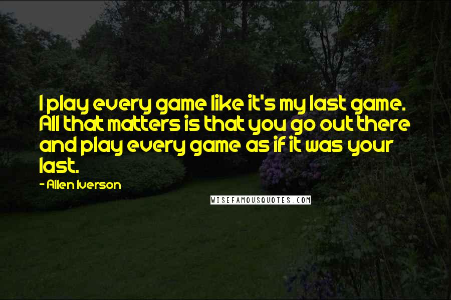 Allen Iverson Quotes: I play every game like it's my last game. All that matters is that you go out there and play every game as if it was your last.