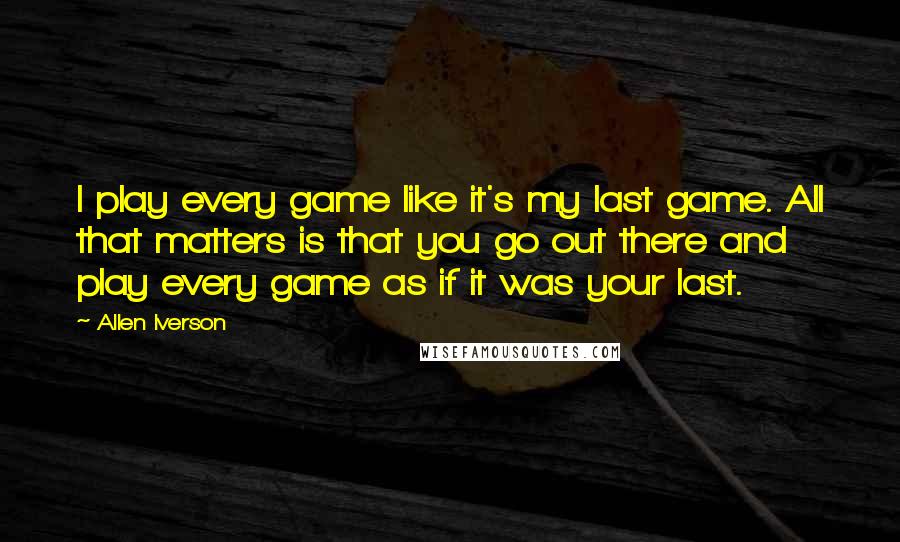 Allen Iverson Quotes: I play every game like it's my last game. All that matters is that you go out there and play every game as if it was your last.