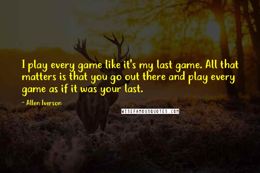 Allen Iverson Quotes: I play every game like it's my last game. All that matters is that you go out there and play every game as if it was your last.